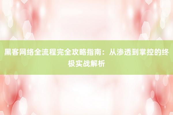 黑客网络全流程完全攻略指南:从渗透到掌控的终极实战解析