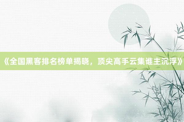 《全国黑客排名榜单揭晓，顶尖高手云集谁主沉浮》