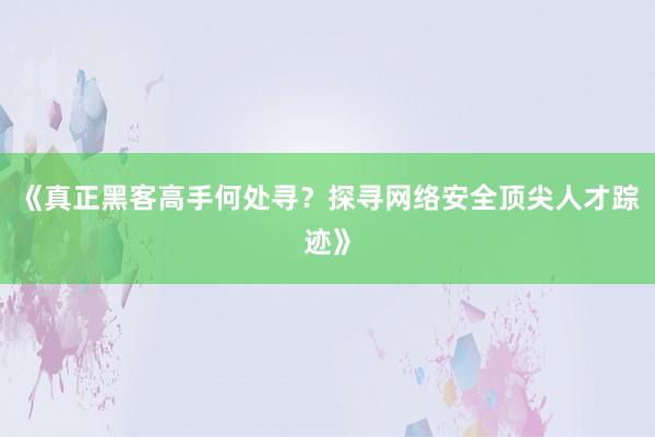 《真正黑客高手何处寻？探寻网络安全顶尖人才踪迹》